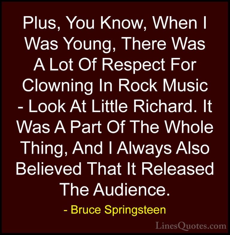 Bruce Springsteen Quotes (27) - Plus, You Know, When I Was Young,... - QuotesPlus, You Know, When I Was Young, There Was A Lot Of Respect For Clowning In Rock Music - Look At Little Richard. It Was A Part Of The Whole Thing, And I Always Also Believed That It Released The Audience.