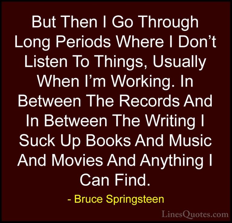 Bruce Springsteen Quotes (28) - But Then I Go Through Long Period... - QuotesBut Then I Go Through Long Periods Where I Don't Listen To Things, Usually When I'm Working. In Between The Records And In Between The Writing I Suck Up Books And Music And Movies And Anything I Can Find.