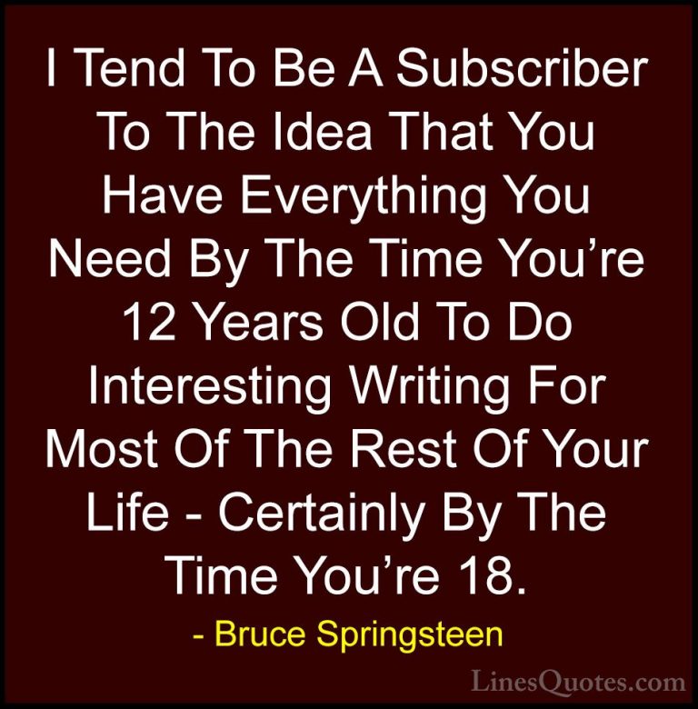 Bruce Springsteen Quotes (29) - I Tend To Be A Subscriber To The ... - QuotesI Tend To Be A Subscriber To The Idea That You Have Everything You Need By The Time You're 12 Years Old To Do Interesting Writing For Most Of The Rest Of Your Life - Certainly By The Time You're 18.