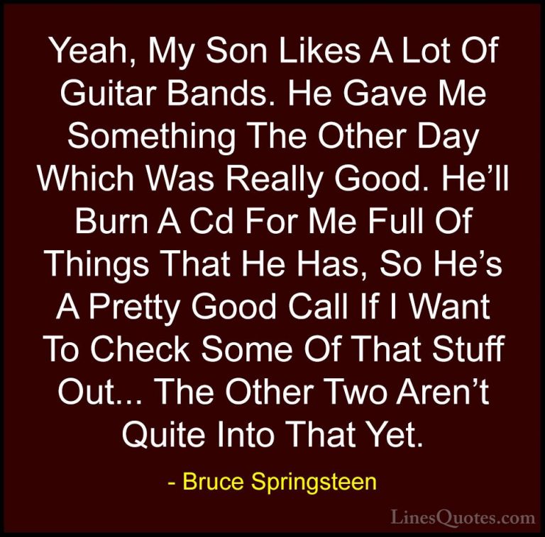 Bruce Springsteen Quotes (30) - Yeah, My Son Likes A Lot Of Guita... - QuotesYeah, My Son Likes A Lot Of Guitar Bands. He Gave Me Something The Other Day Which Was Really Good. He'll Burn A Cd For Me Full Of Things That He Has, So He's A Pretty Good Call If I Want To Check Some Of That Stuff Out... The Other Two Aren't Quite Into That Yet.
