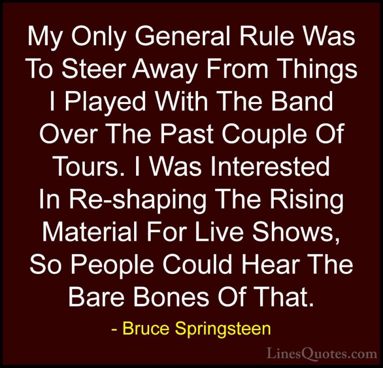 Bruce Springsteen Quotes (32) - My Only General Rule Was To Steer... - QuotesMy Only General Rule Was To Steer Away From Things I Played With The Band Over The Past Couple Of Tours. I Was Interested In Re-shaping The Rising Material For Live Shows, So People Could Hear The Bare Bones Of That.
