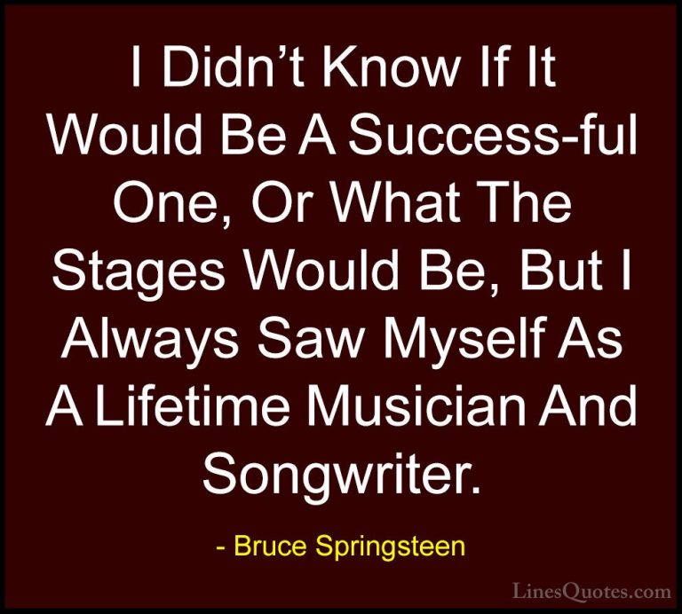 Bruce Springsteen Quotes (34) - I Didn't Know If It Would Be A Su... - QuotesI Didn't Know If It Would Be A Success-ful One, Or What The Stages Would Be, But I Always Saw Myself As A Lifetime Musician And Songwriter.