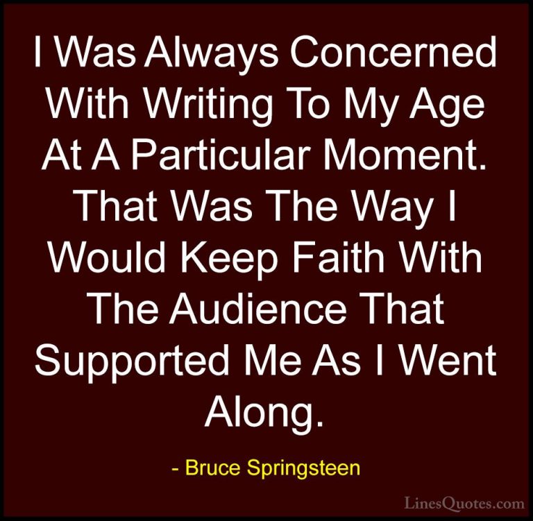Bruce Springsteen Quotes (35) - I Was Always Concerned With Writi... - QuotesI Was Always Concerned With Writing To My Age At A Particular Moment. That Was The Way I Would Keep Faith With The Audience That Supported Me As I Went Along.