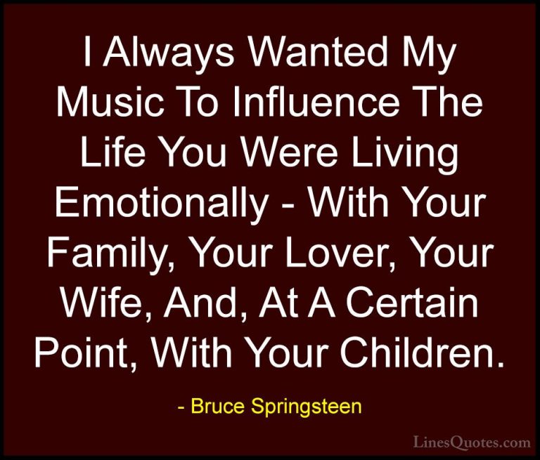 Bruce Springsteen Quotes (36) - I Always Wanted My Music To Influ... - QuotesI Always Wanted My Music To Influence The Life You Were Living Emotionally - With Your Family, Your Lover, Your Wife, And, At A Certain Point, With Your Children.