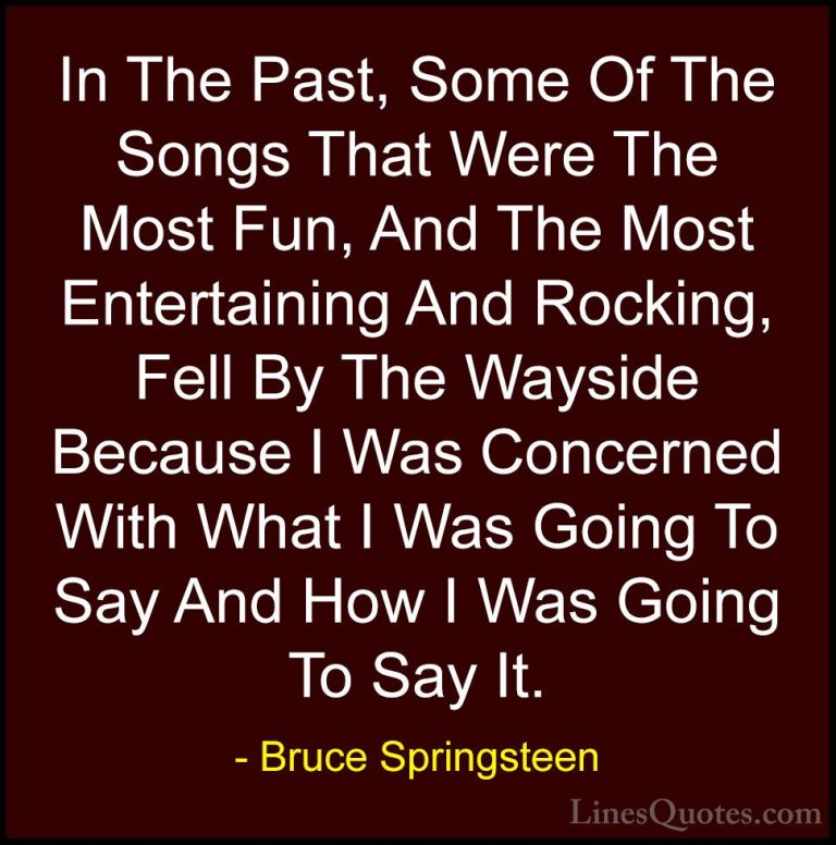 Bruce Springsteen Quotes (37) - In The Past, Some Of The Songs Th... - QuotesIn The Past, Some Of The Songs That Were The Most Fun, And The Most Entertaining And Rocking, Fell By The Wayside Because I Was Concerned With What I Was Going To Say And How I Was Going To Say It.