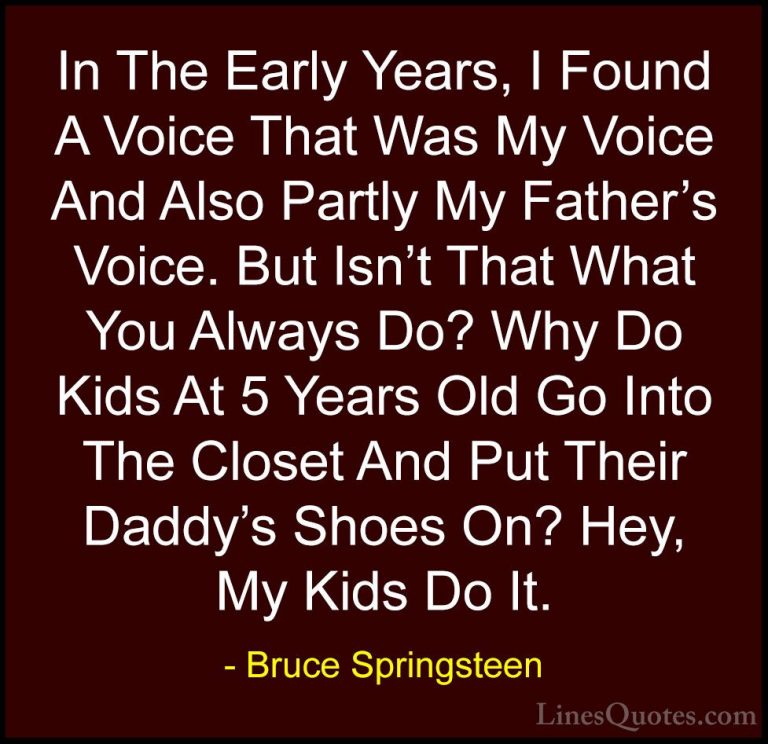 Bruce Springsteen Quotes (38) - In The Early Years, I Found A Voi... - QuotesIn The Early Years, I Found A Voice That Was My Voice And Also Partly My Father's Voice. But Isn't That What You Always Do? Why Do Kids At 5 Years Old Go Into The Closet And Put Their Daddy's Shoes On? Hey, My Kids Do It.