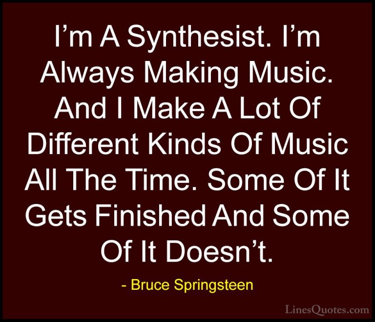 Bruce Springsteen Quotes (39) - I'm A Synthesist. I'm Always Maki... - QuotesI'm A Synthesist. I'm Always Making Music. And I Make A Lot Of Different Kinds Of Music All The Time. Some Of It Gets Finished And Some Of It Doesn't.
