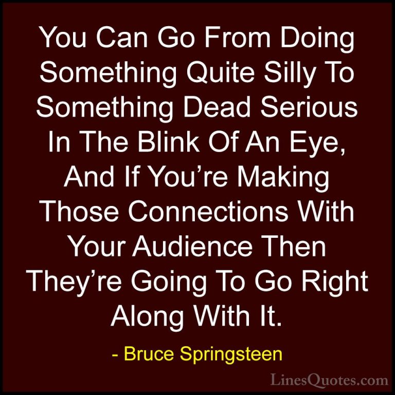 Bruce Springsteen Quotes (4) - You Can Go From Doing Something Qu... - QuotesYou Can Go From Doing Something Quite Silly To Something Dead Serious In The Blink Of An Eye, And If You're Making Those Connections With Your Audience Then They're Going To Go Right Along With It.