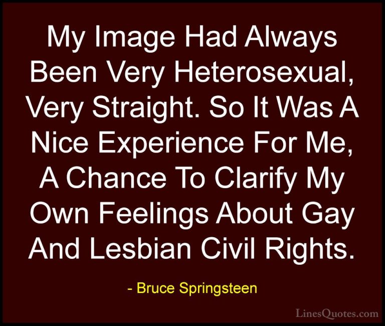 Bruce Springsteen Quotes (40) - My Image Had Always Been Very Het... - QuotesMy Image Had Always Been Very Heterosexual, Very Straight. So It Was A Nice Experience For Me, A Chance To Clarify My Own Feelings About Gay And Lesbian Civil Rights.
