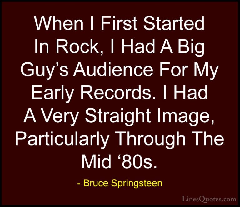 Bruce Springsteen Quotes (41) - When I First Started In Rock, I H... - QuotesWhen I First Started In Rock, I Had A Big Guy's Audience For My Early Records. I Had A Very Straight Image, Particularly Through The Mid '80s.