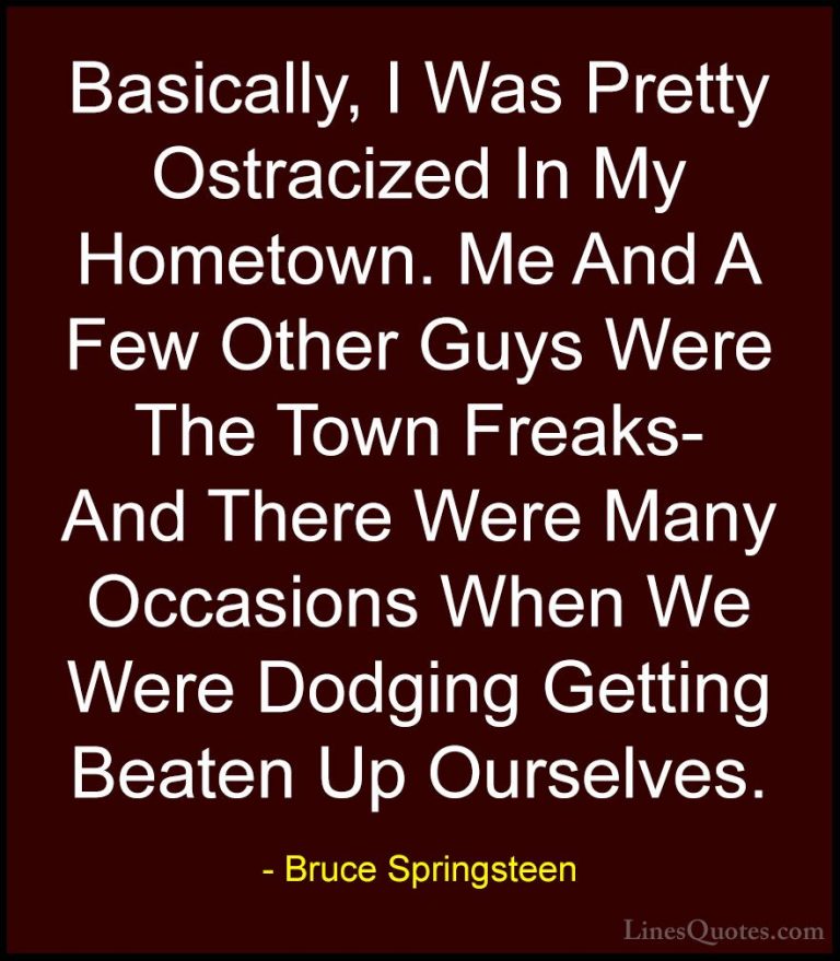 Bruce Springsteen Quotes (44) - Basically, I Was Pretty Ostracize... - QuotesBasically, I Was Pretty Ostracized In My Hometown. Me And A Few Other Guys Were The Town Freaks- And There Were Many Occasions When We Were Dodging Getting Beaten Up Ourselves.