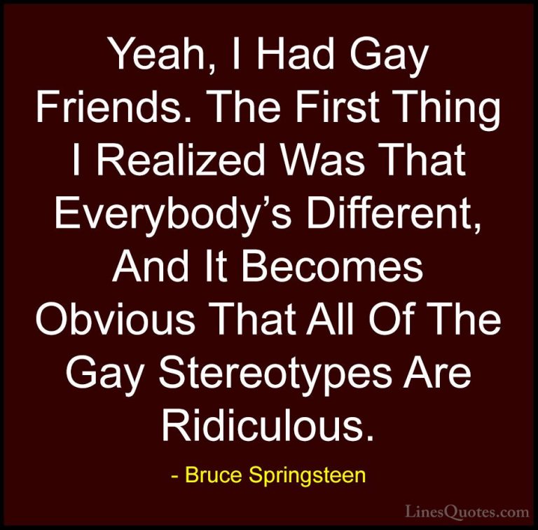 Bruce Springsteen Quotes (45) - Yeah, I Had Gay Friends. The Firs... - QuotesYeah, I Had Gay Friends. The First Thing I Realized Was That Everybody's Different, And It Becomes Obvious That All Of The Gay Stereotypes Are Ridiculous.