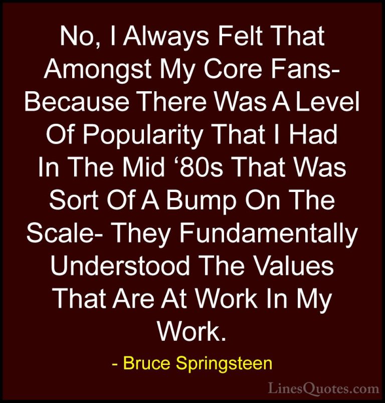 Bruce Springsteen Quotes (46) - No, I Always Felt That Amongst My... - QuotesNo, I Always Felt That Amongst My Core Fans- Because There Was A Level Of Popularity That I Had In The Mid '80s That Was Sort Of A Bump On The Scale- They Fundamentally Understood The Values That Are At Work In My Work.