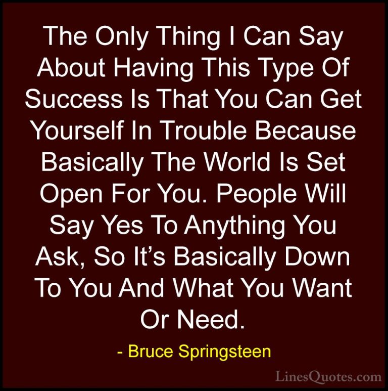 Bruce Springsteen Quotes (48) - The Only Thing I Can Say About Ha... - QuotesThe Only Thing I Can Say About Having This Type Of Success Is That You Can Get Yourself In Trouble Because Basically The World Is Set Open For You. People Will Say Yes To Anything You Ask, So It's Basically Down To You And What You Want Or Need.