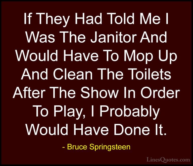 Bruce Springsteen Quotes (52) - If They Had Told Me I Was The Jan... - QuotesIf They Had Told Me I Was The Janitor And Would Have To Mop Up And Clean The Toilets After The Show In Order To Play, I Probably Would Have Done It.