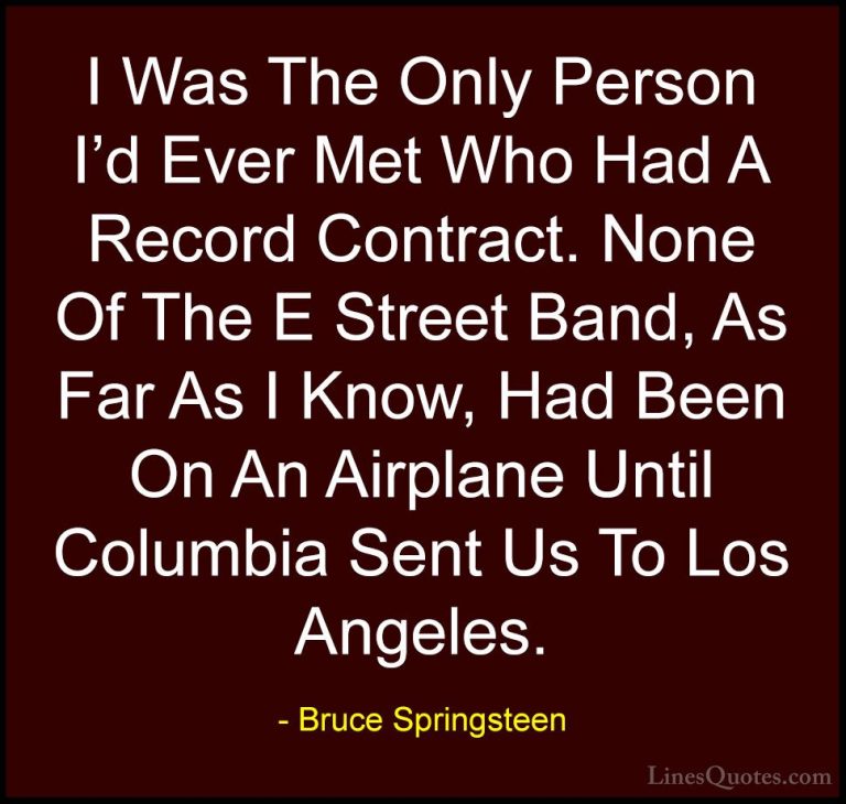 Bruce Springsteen Quotes (56) - I Was The Only Person I'd Ever Me... - QuotesI Was The Only Person I'd Ever Met Who Had A Record Contract. None Of The E Street Band, As Far As I Know, Had Been On An Airplane Until Columbia Sent Us To Los Angeles.