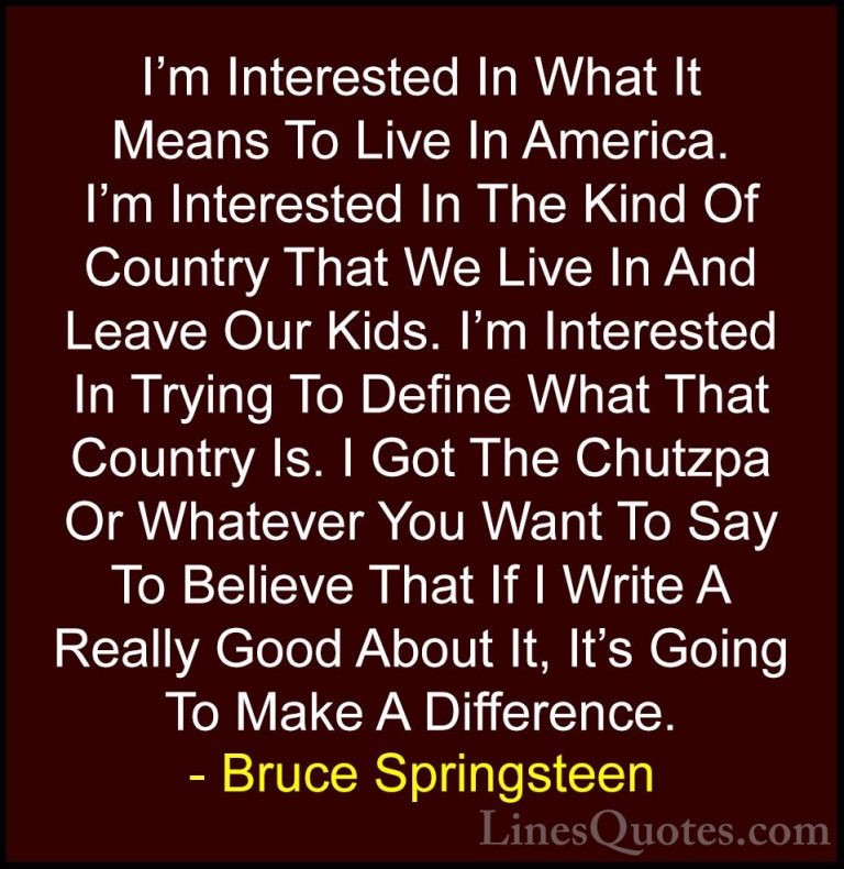 Bruce Springsteen Quotes (60) - I'm Interested In What It Means T... - QuotesI'm Interested In What It Means To Live In America. I'm Interested In The Kind Of Country That We Live In And Leave Our Kids. I'm Interested In Trying To Define What That Country Is. I Got The Chutzpa Or Whatever You Want To Say To Believe That If I Write A Really Good About It, It's Going To Make A Difference.