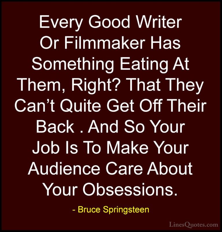Bruce Springsteen Quotes (62) - Every Good Writer Or Filmmaker Ha... - QuotesEvery Good Writer Or Filmmaker Has Something Eating At Them, Right? That They Can't Quite Get Off Their Back . And So Your Job Is To Make Your Audience Care About Your Obsessions.