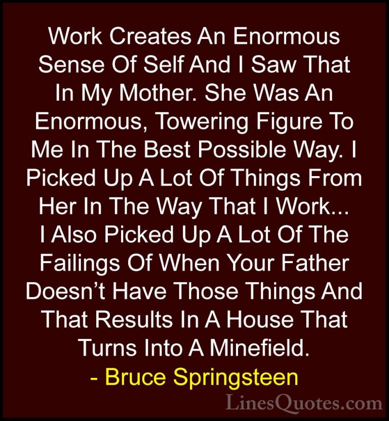 Bruce Springsteen Quotes (65) - Work Creates An Enormous Sense Of... - QuotesWork Creates An Enormous Sense Of Self And I Saw That In My Mother. She Was An Enormous, Towering Figure To Me In The Best Possible Way. I Picked Up A Lot Of Things From Her In The Way That I Work... I Also Picked Up A Lot Of The Failings Of When Your Father Doesn't Have Those Things And That Results In A House That Turns Into A Minefield.