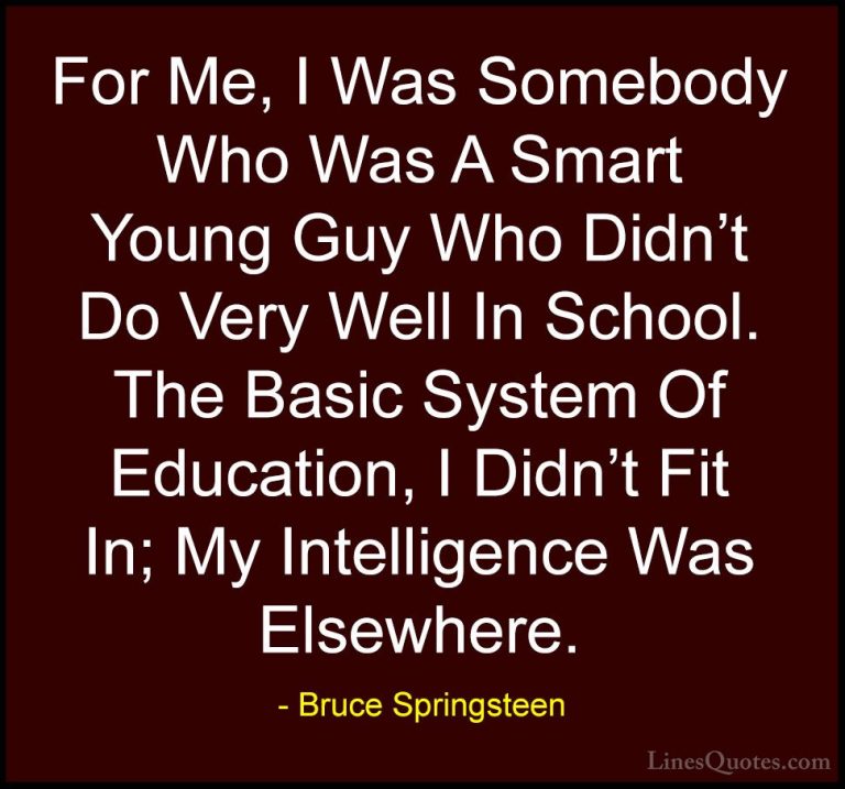 Bruce Springsteen Quotes (67) - For Me, I Was Somebody Who Was A ... - QuotesFor Me, I Was Somebody Who Was A Smart Young Guy Who Didn't Do Very Well In School. The Basic System Of Education, I Didn't Fit In; My Intelligence Was Elsewhere.