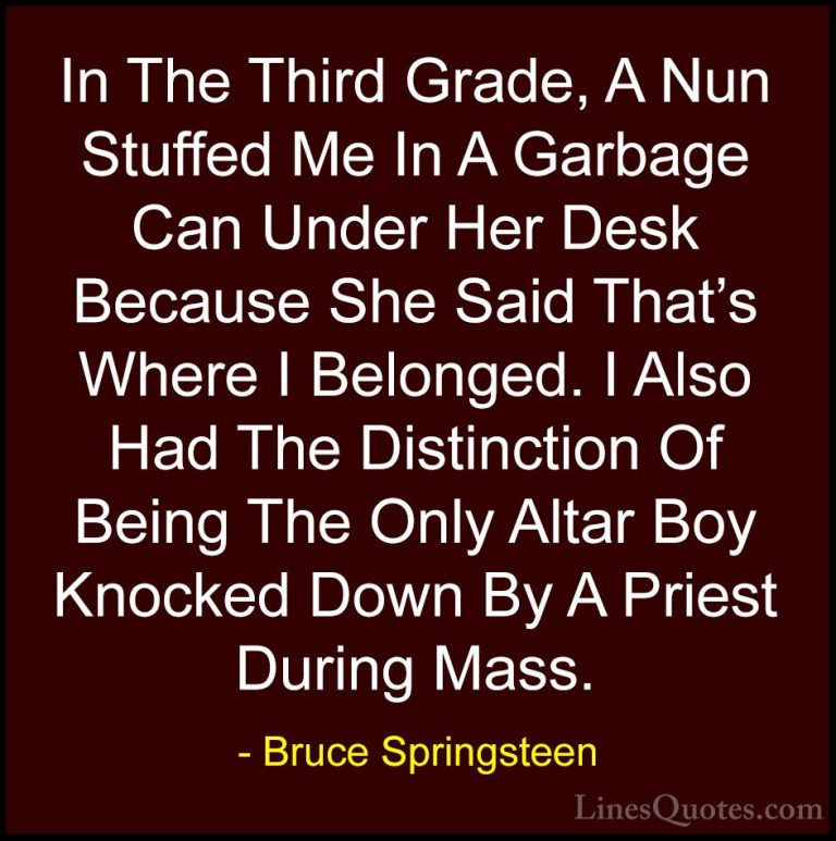 Bruce Springsteen Quotes (68) - In The Third Grade, A Nun Stuffed... - QuotesIn The Third Grade, A Nun Stuffed Me In A Garbage Can Under Her Desk Because She Said That's Where I Belonged. I Also Had The Distinction Of Being The Only Altar Boy Knocked Down By A Priest During Mass.