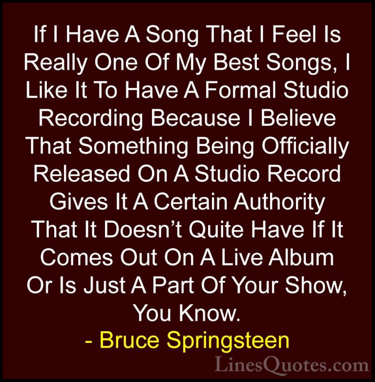 Bruce Springsteen Quotes (69) - If I Have A Song That I Feel Is R... - QuotesIf I Have A Song That I Feel Is Really One Of My Best Songs, I Like It To Have A Formal Studio Recording Because I Believe That Something Being Officially Released On A Studio Record Gives It A Certain Authority That It Doesn't Quite Have If It Comes Out On A Live Album Or Is Just A Part Of Your Show, You Know.