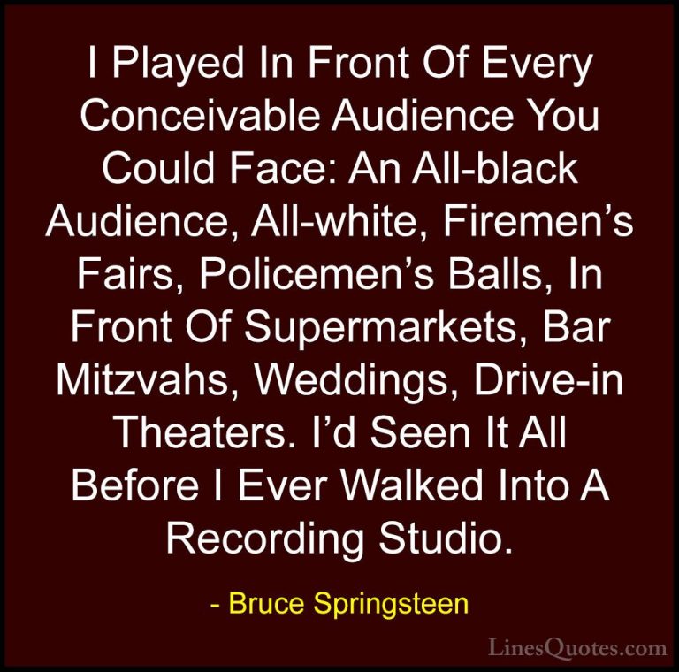 Bruce Springsteen Quotes (7) - I Played In Front Of Every Conceiv... - QuotesI Played In Front Of Every Conceivable Audience You Could Face: An All-black Audience, All-white, Firemen's Fairs, Policemen's Balls, In Front Of Supermarkets, Bar Mitzvahs, Weddings, Drive-in Theaters. I'd Seen It All Before I Ever Walked Into A Recording Studio.