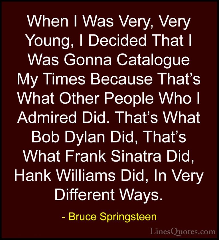 Bruce Springsteen Quotes (70) - When I Was Very, Very Young, I De... - QuotesWhen I Was Very, Very Young, I Decided That I Was Gonna Catalogue My Times Because That's What Other People Who I Admired Did. That's What Bob Dylan Did, That's What Frank Sinatra Did, Hank Williams Did, In Very Different Ways.