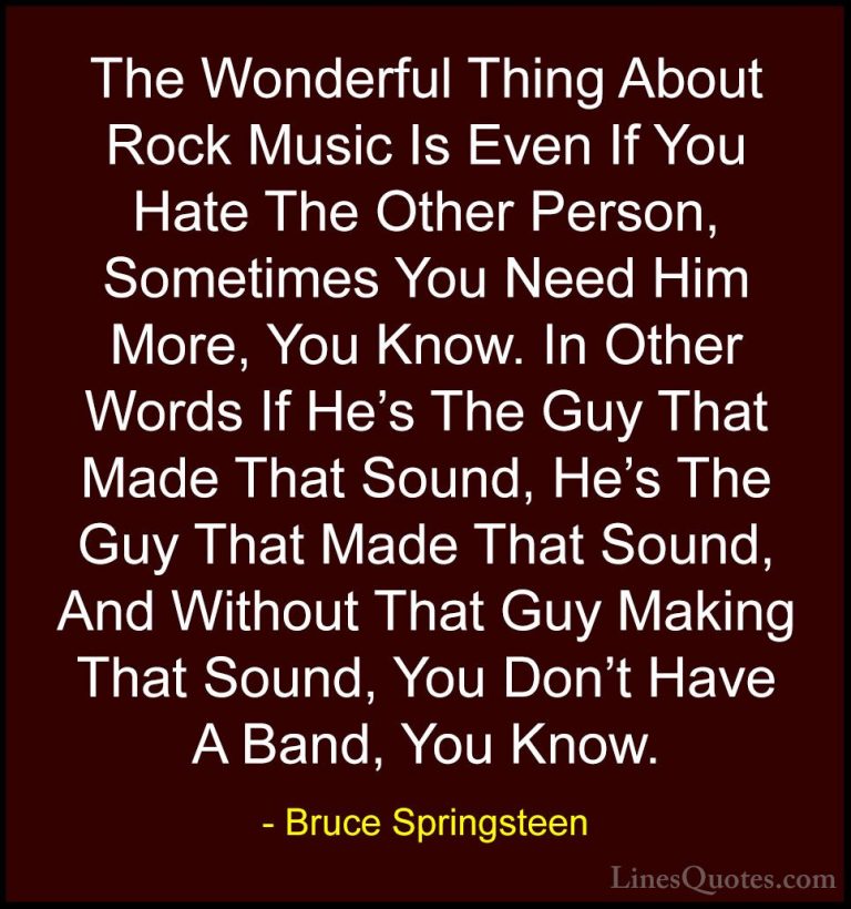 Bruce Springsteen Quotes (72) - The Wonderful Thing About Rock Mu... - QuotesThe Wonderful Thing About Rock Music Is Even If You Hate The Other Person, Sometimes You Need Him More, You Know. In Other Words If He's The Guy That Made That Sound, He's The Guy That Made That Sound, And Without That Guy Making That Sound, You Don't Have A Band, You Know.