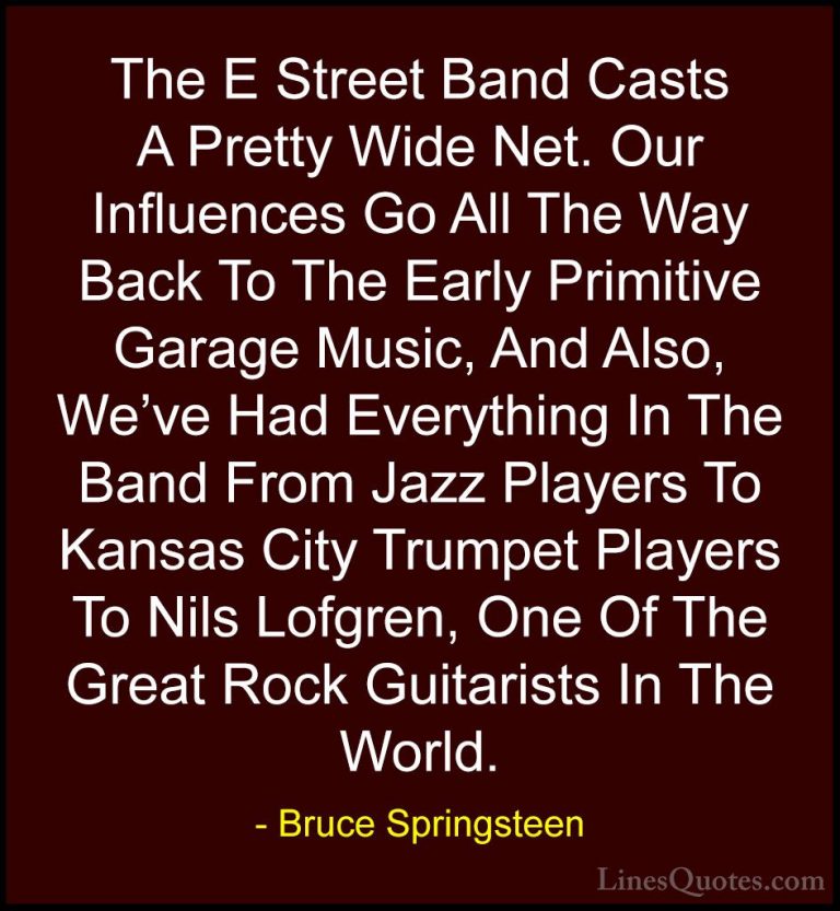 Bruce Springsteen Quotes (74) - The E Street Band Casts A Pretty ... - QuotesThe E Street Band Casts A Pretty Wide Net. Our Influences Go All The Way Back To The Early Primitive Garage Music, And Also, We've Had Everything In The Band From Jazz Players To Kansas City Trumpet Players To Nils Lofgren, One Of The Great Rock Guitarists In The World.