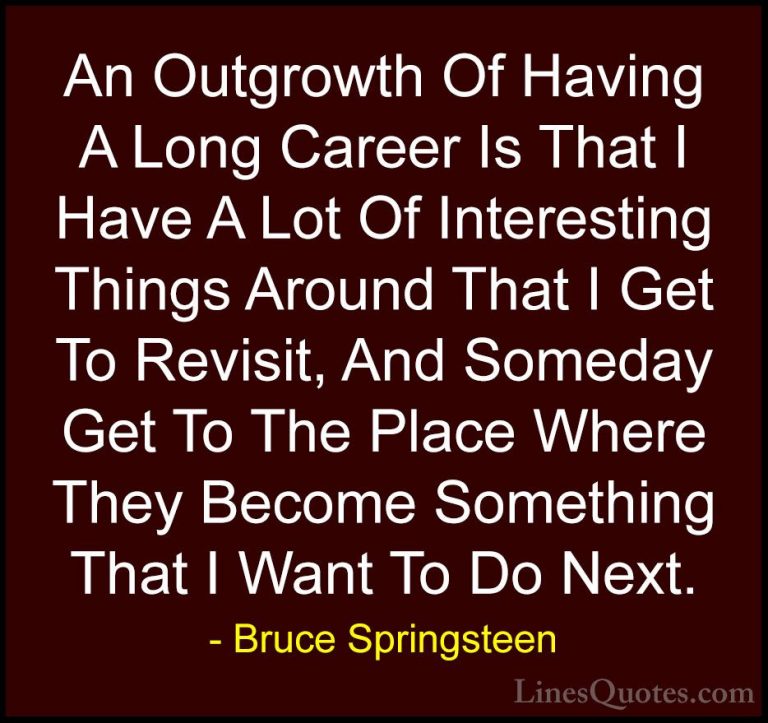 Bruce Springsteen Quotes (75) - An Outgrowth Of Having A Long Car... - QuotesAn Outgrowth Of Having A Long Career Is That I Have A Lot Of Interesting Things Around That I Get To Revisit, And Someday Get To The Place Where They Become Something That I Want To Do Next.