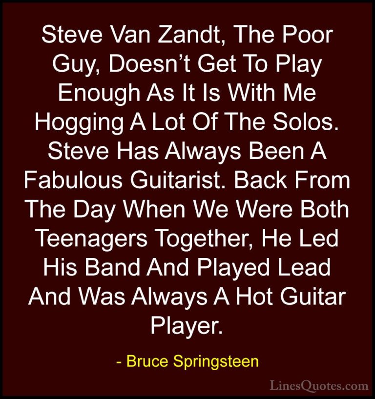 Bruce Springsteen Quotes (76) - Steve Van Zandt, The Poor Guy, Do... - QuotesSteve Van Zandt, The Poor Guy, Doesn't Get To Play Enough As It Is With Me Hogging A Lot Of The Solos. Steve Has Always Been A Fabulous Guitarist. Back From The Day When We Were Both Teenagers Together, He Led His Band And Played Lead And Was Always A Hot Guitar Player.