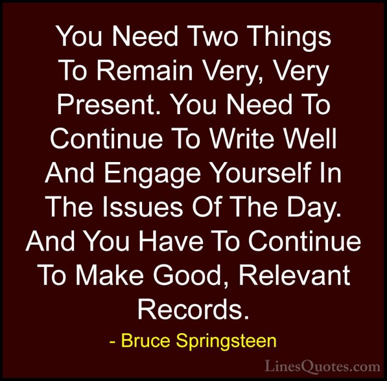 Bruce Springsteen Quotes (78) - You Need Two Things To Remain Ver... - QuotesYou Need Two Things To Remain Very, Very Present. You Need To Continue To Write Well And Engage Yourself In The Issues Of The Day. And You Have To Continue To Make Good, Relevant Records.
