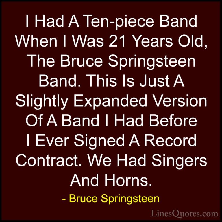 Bruce Springsteen Quotes (79) - I Had A Ten-piece Band When I Was... - QuotesI Had A Ten-piece Band When I Was 21 Years Old, The Bruce Springsteen Band. This Is Just A Slightly Expanded Version Of A Band I Had Before I Ever Signed A Record Contract. We Had Singers And Horns.