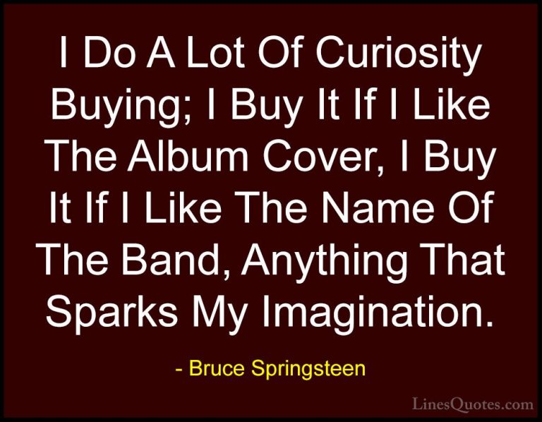 Bruce Springsteen Quotes (8) - I Do A Lot Of Curiosity Buying; I ... - QuotesI Do A Lot Of Curiosity Buying; I Buy It If I Like The Album Cover, I Buy It If I Like The Name Of The Band, Anything That Sparks My Imagination.