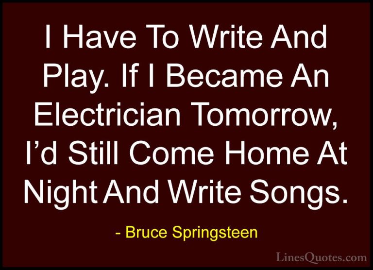 Bruce Springsteen Quotes (81) - I Have To Write And Play. If I Be... - QuotesI Have To Write And Play. If I Became An Electrician Tomorrow, I'd Still Come Home At Night And Write Songs.