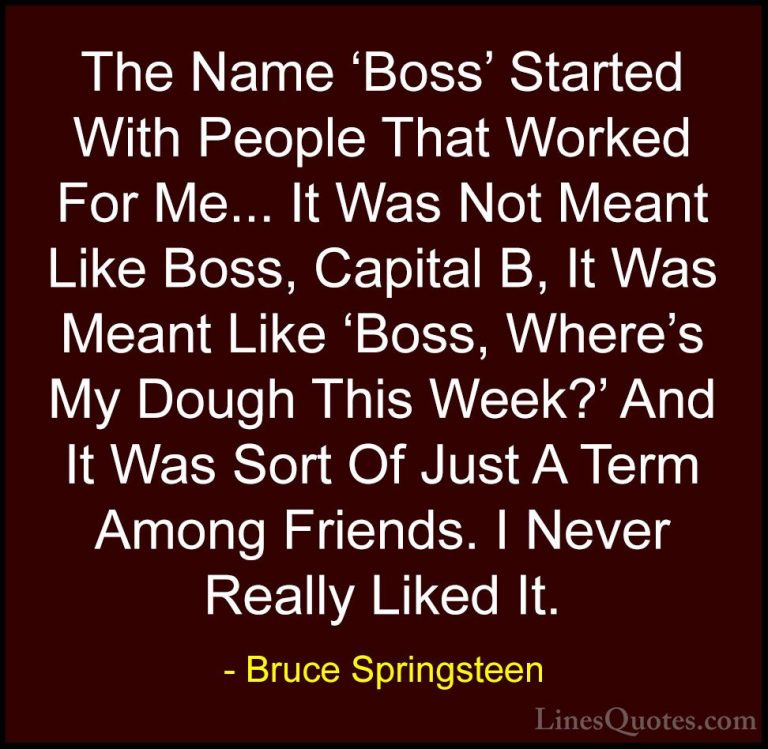 Bruce Springsteen Quotes (82) - The Name 'Boss' Started With Peop... - QuotesThe Name 'Boss' Started With People That Worked For Me... It Was Not Meant Like Boss, Capital B, It Was Meant Like 'Boss, Where's My Dough This Week?' And It Was Sort Of Just A Term Among Friends. I Never Really Liked It.