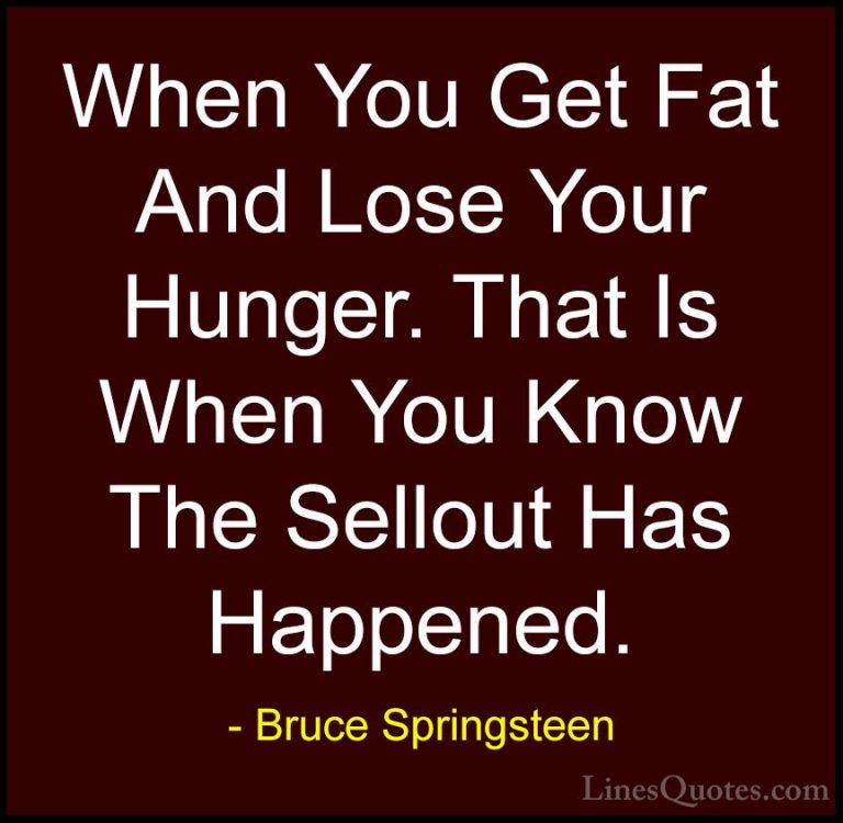Bruce Springsteen Quotes (83) - When You Get Fat And Lose Your Hu... - QuotesWhen You Get Fat And Lose Your Hunger. That Is When You Know The Sellout Has Happened.