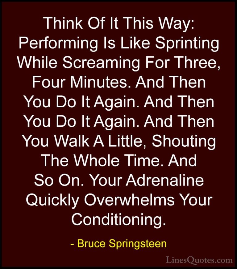 Bruce Springsteen Quotes (85) - Think Of It This Way: Performing ... - QuotesThink Of It This Way: Performing Is Like Sprinting While Screaming For Three, Four Minutes. And Then You Do It Again. And Then You Do It Again. And Then You Walk A Little, Shouting The Whole Time. And So On. Your Adrenaline Quickly Overwhelms Your Conditioning.