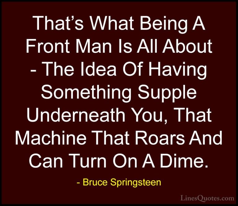 Bruce Springsteen Quotes (86) - That's What Being A Front Man Is ... - QuotesThat's What Being A Front Man Is All About - The Idea Of Having Something Supple Underneath You, That Machine That Roars And Can Turn On A Dime.