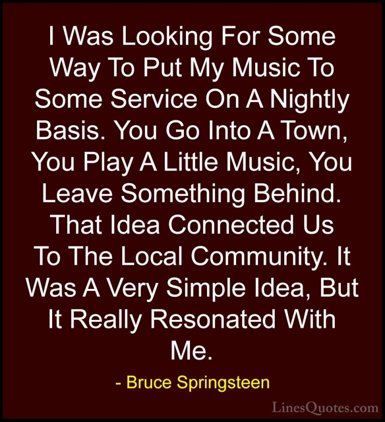 Bruce Springsteen Quotes (87) - I Was Looking For Some Way To Put... - QuotesI Was Looking For Some Way To Put My Music To Some Service On A Nightly Basis. You Go Into A Town, You Play A Little Music, You Leave Something Behind. That Idea Connected Us To The Local Community. It Was A Very Simple Idea, But It Really Resonated With Me.