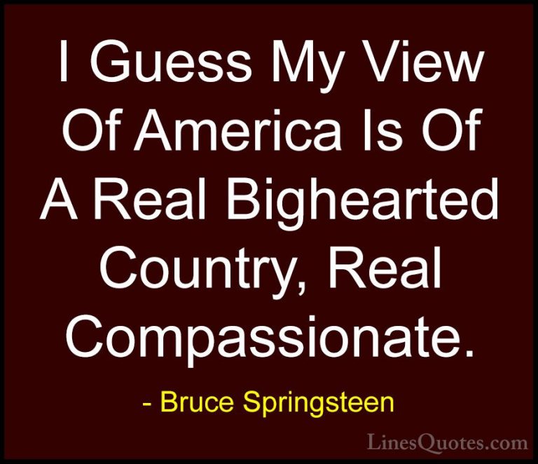 Bruce Springsteen Quotes (92) - I Guess My View Of America Is Of ... - QuotesI Guess My View Of America Is Of A Real Bighearted Country, Real Compassionate.