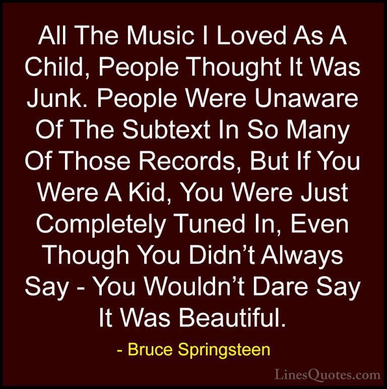 Bruce Springsteen Quotes (94) - All The Music I Loved As A Child,... - QuotesAll The Music I Loved As A Child, People Thought It Was Junk. People Were Unaware Of The Subtext In So Many Of Those Records, But If You Were A Kid, You Were Just Completely Tuned In, Even Though You Didn't Always Say - You Wouldn't Dare Say It Was Beautiful.