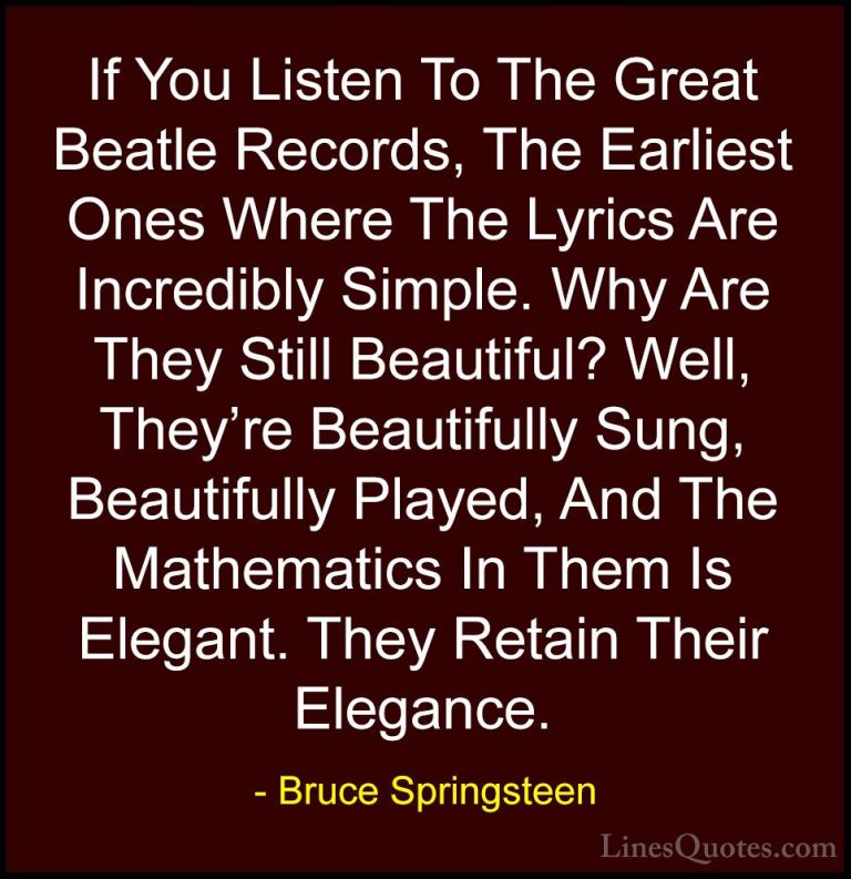 Bruce Springsteen Quotes (95) - If You Listen To The Great Beatle... - QuotesIf You Listen To The Great Beatle Records, The Earliest Ones Where The Lyrics Are Incredibly Simple. Why Are They Still Beautiful? Well, They're Beautifully Sung, Beautifully Played, And The Mathematics In Them Is Elegant. They Retain Their Elegance.