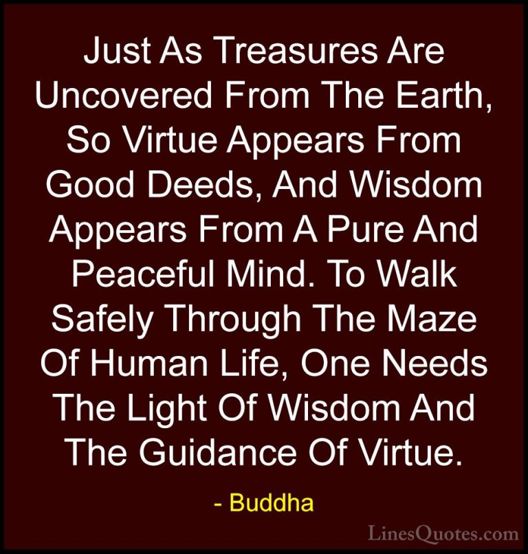 Buddha Quotes (13) - Just As Treasures Are Uncovered From The Ear... - QuotesJust As Treasures Are Uncovered From The Earth, So Virtue Appears From Good Deeds, And Wisdom Appears From A Pure And Peaceful Mind. To Walk Safely Through The Maze Of Human Life, One Needs The Light Of Wisdom And The Guidance Of Virtue.