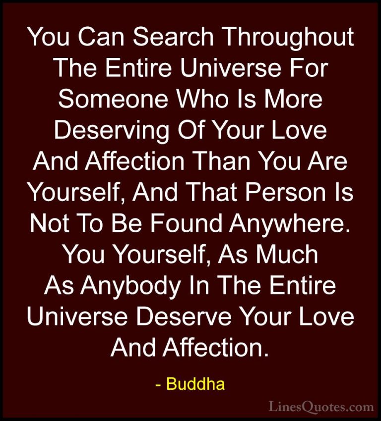 Buddha Quotes (18) - You Can Search Throughout The Entire Univers... - QuotesYou Can Search Throughout The Entire Universe For Someone Who Is More Deserving Of Your Love And Affection Than You Are Yourself, And That Person Is Not To Be Found Anywhere. You Yourself, As Much As Anybody In The Entire Universe Deserve Your Love And Affection.