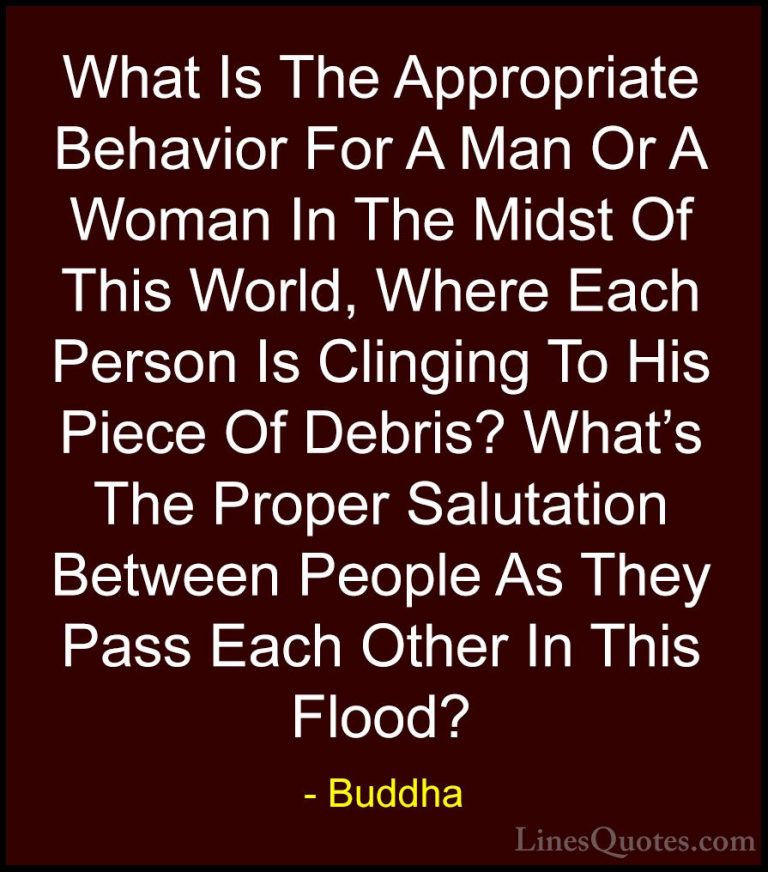 Buddha Quotes (37) - What Is The Appropriate Behavior For A Man O... - QuotesWhat Is The Appropriate Behavior For A Man Or A Woman In The Midst Of This World, Where Each Person Is Clinging To His Piece Of Debris? What's The Proper Salutation Between People As They Pass Each Other In This Flood?