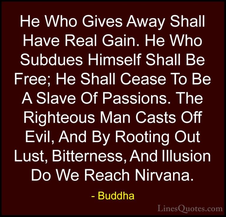 Buddha Quotes (44) - He Who Gives Away Shall Have Real Gain. He W... - QuotesHe Who Gives Away Shall Have Real Gain. He Who Subdues Himself Shall Be Free; He Shall Cease To Be A Slave Of Passions. The Righteous Man Casts Off Evil, And By Rooting Out Lust, Bitterness, And Illusion Do We Reach Nirvana.