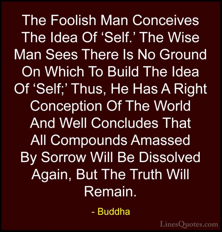 Buddha Quotes (45) - The Foolish Man Conceives The Idea Of 'Self.... - QuotesThe Foolish Man Conceives The Idea Of 'Self.' The Wise Man Sees There Is No Ground On Which To Build The Idea Of 'Self;' Thus, He Has A Right Conception Of The World And Well Concludes That All Compounds Amassed By Sorrow Will Be Dissolved Again, But The Truth Will Remain.