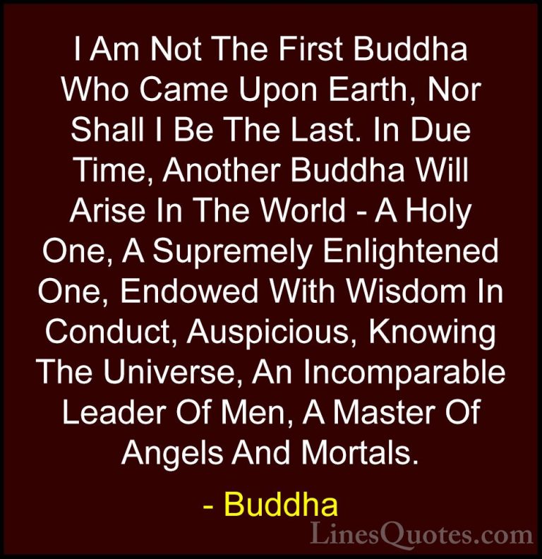 Buddha Quotes (46) - I Am Not The First Buddha Who Came Upon Eart... - QuotesI Am Not The First Buddha Who Came Upon Earth, Nor Shall I Be The Last. In Due Time, Another Buddha Will Arise In The World - A Holy One, A Supremely Enlightened One, Endowed With Wisdom In Conduct, Auspicious, Knowing The Universe, An Incomparable Leader Of Men, A Master Of Angels And Mortals.